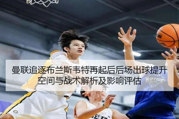 曼联追逐布兰斯韦特再起后后场出球提升空间与战术解析及影响评估